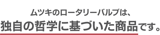 ムツキのロータリーバルブは、独自の哲学に基づいた商品です。