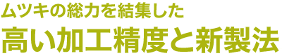 ムツキの総力を結集した高い加工精度と新製法
